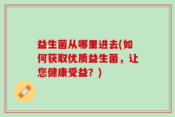 益生菌从哪里进去(如何获取优质益生菌，让您健康受益？)