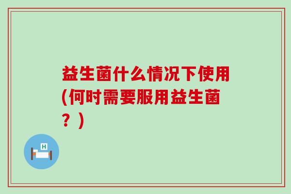 益生菌什么情况下使用(何时需要服用益生菌？)