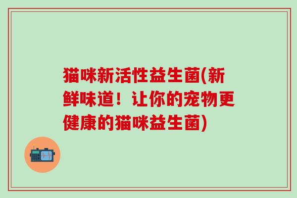 猫咪新活性益生菌(新鲜味道！让你的宠物更健康的猫咪益生菌)