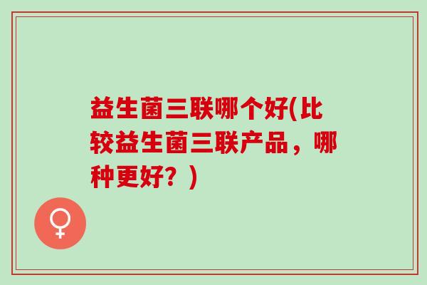 益生菌三联哪个好(比较益生菌三联产品，哪种更好？)