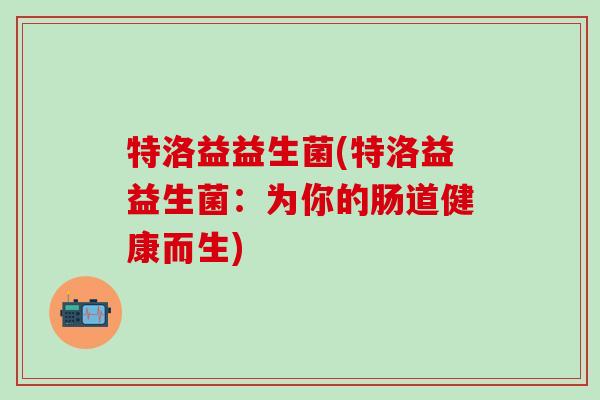 特洛益益生菌(特洛益益生菌：为你的肠道健康而生)