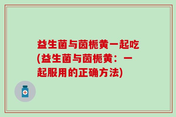 益生菌与茵栀黄一起吃(益生菌与茵栀黄：一起服用的正确方法)