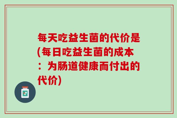 每天吃益生菌的代价是(每日吃益生菌的成本：为肠道健康而付出的代价)