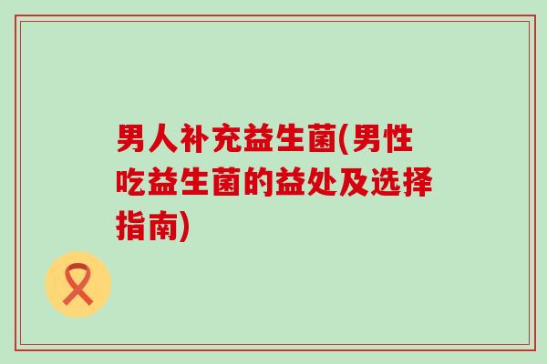 男人补充益生菌(男性吃益生菌的益处及选择指南)
