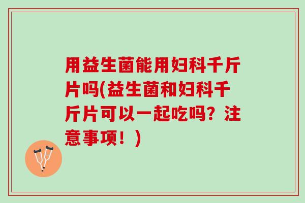 用益生菌能用妇科千斤片吗(益生菌和妇科千斤片可以一起吃吗？注意事项！)