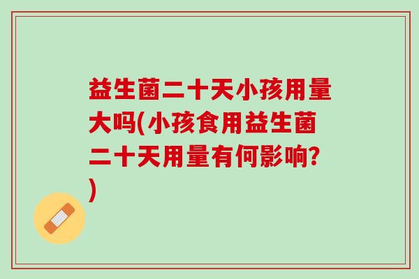益生菌二十天小孩用量大吗(小孩食用益生菌二十天用量有何影响？)