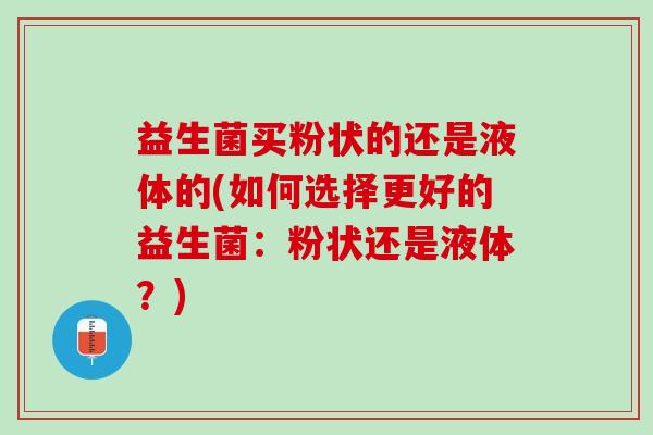 益生菌买粉状的还是液体的(如何选择更好的益生菌：粉状还是液体？)