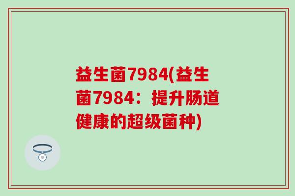 益生菌7984(益生菌7984:提升肠道健康的超级菌种) 益生菌7984(益生菌7984:提升肠道健康的超级菌种)