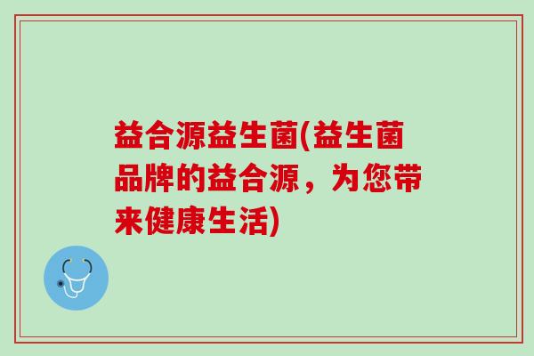 益合源益生菌(益生菌品牌的益合源，为您带来健康生活)