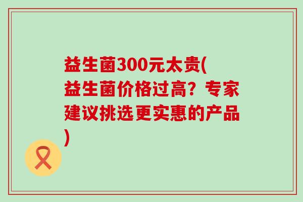 益生菌300元太贵(益生菌价格过高？专家建议挑选更实惠的产品)