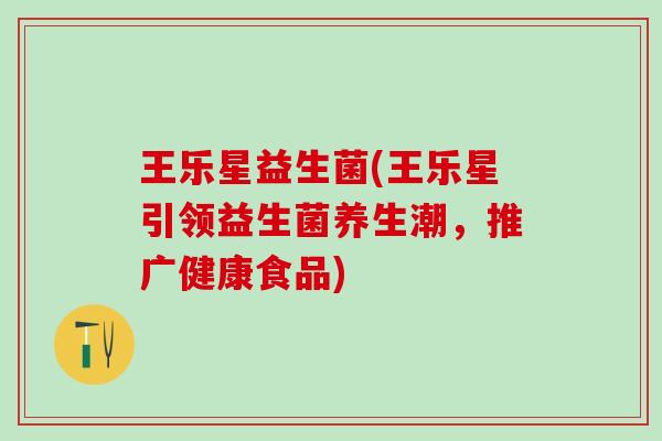 王乐星益生菌(王乐星引领益生菌养生潮，推广健康食品)