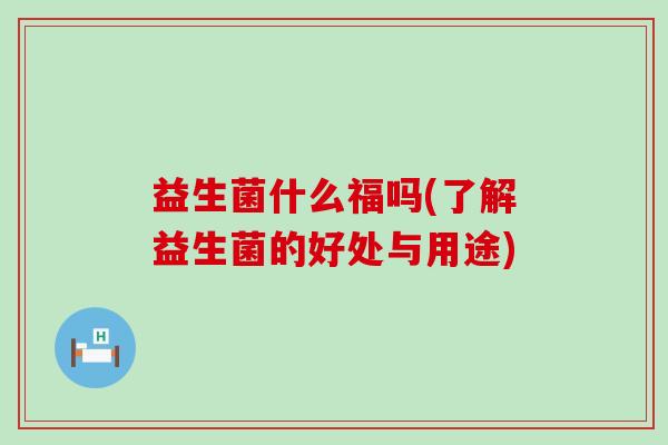 益生菌什么福吗(了解益生菌的好处与用途)