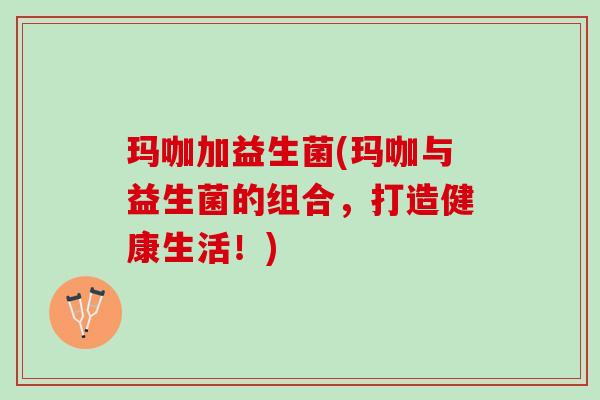 玛咖加益生菌(玛咖与益生菌的组合，打造健康生活！)