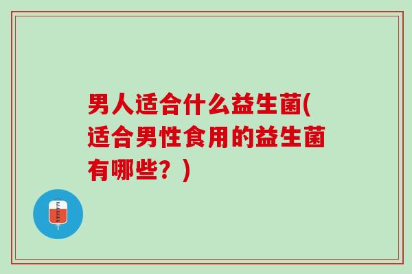 男人适合什么益生菌(适合男性食用的益生菌有哪些？)