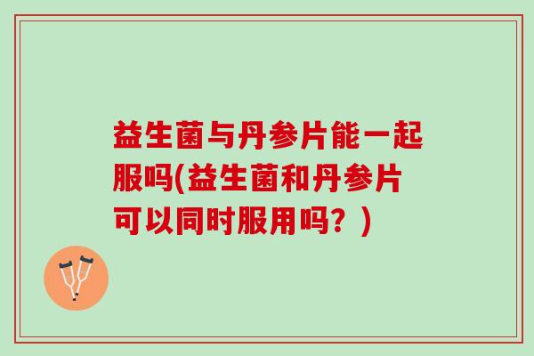 益生菌与丹参片能一起服吗(益生菌和丹参片可以同时服用吗？)