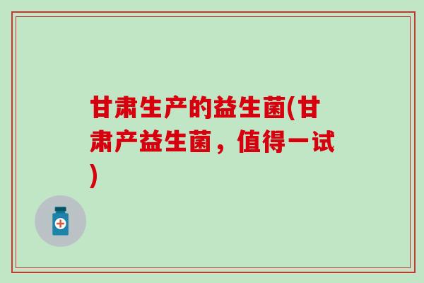 甘肃生产的益生菌(甘肃产益生菌，值得一试)