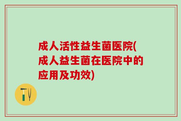 成人活性益生菌医院(成人益生菌在医院中的应用及功效)