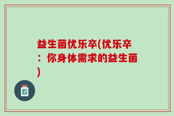 益生菌优乐卒(优乐卒:你身体需求的益生菌) 益生菌优乐卒(优乐卒:你身体需求的益生菌)