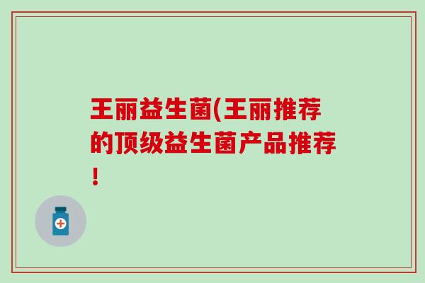 王丽益生菌(王丽推荐的顶级益生菌产品推荐！