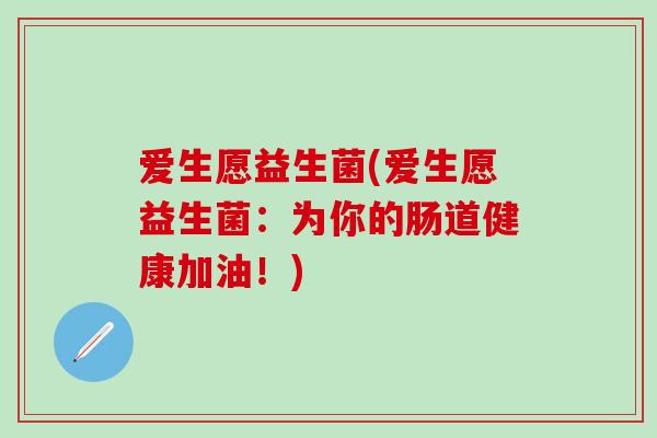 爱生愿益生菌(爱生愿益生菌:为你的肠道健康加油!) 爱生愿益生菌(爱生愿益生菌:为你的肠道健康加油!)