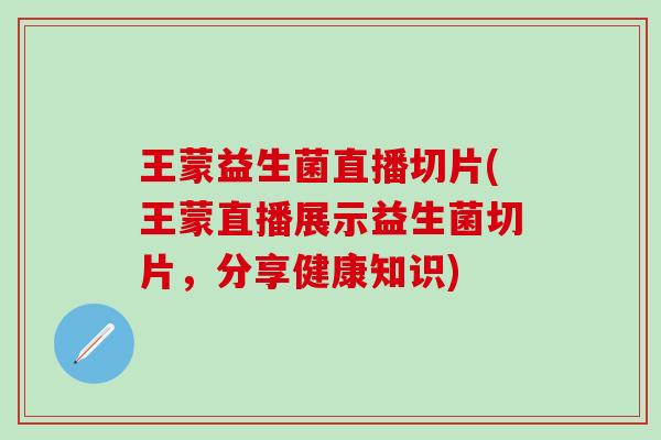 王蒙益生菌直播切片(王蒙直播展示益生菌切片，分享健康知识)