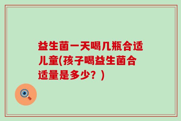 益生菌一天喝几瓶合适儿童(孩子喝益生菌合适量是多少？)