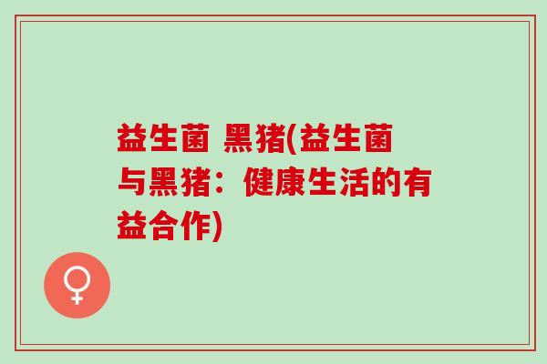 益生菌 黑猪(益生菌与黑猪：健康生活的有益合作)