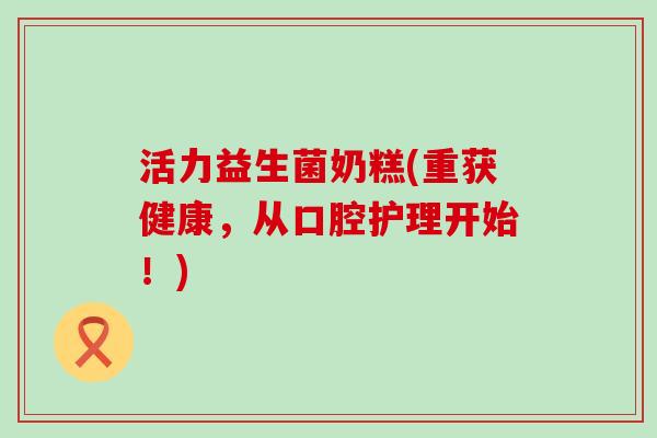 活力益生菌奶糕(重获健康，从口腔护理开始！)