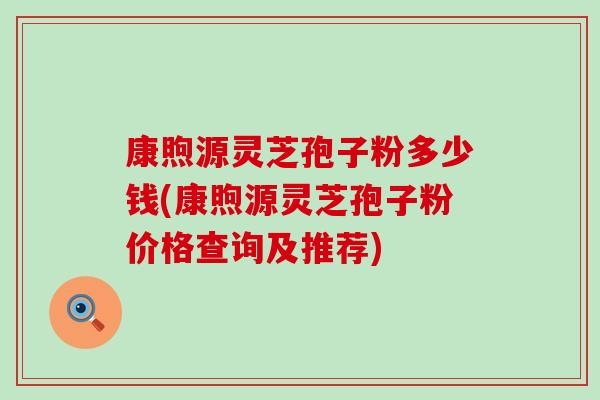 康煦源灵芝孢子粉多少钱(康煦源灵芝孢子粉价格查询及推荐)