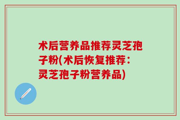 术后营养品推荐灵芝孢子粉(术后恢复推荐：灵芝孢子粉营养品)