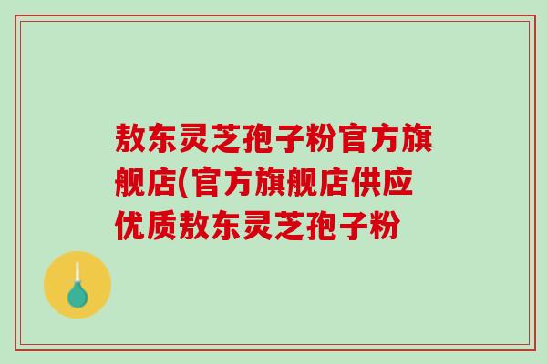 敖东灵芝孢子粉官方旗舰店(官方旗舰店供应优质敖东灵芝孢子粉