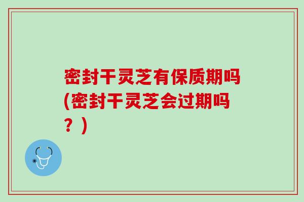 密封干灵芝有保质期吗(密封干灵芝会过期吗？)