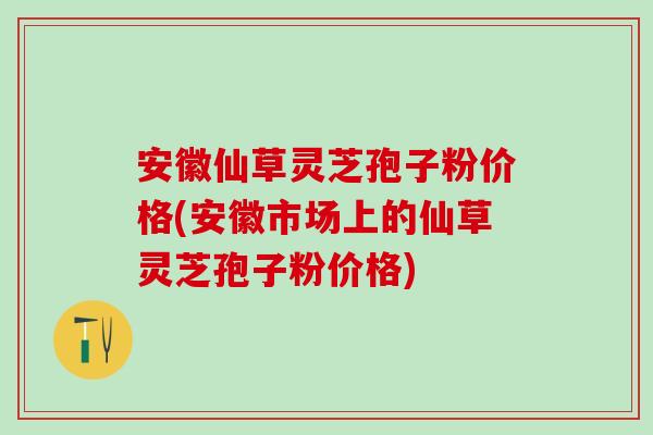 安徽仙草灵芝孢子粉价格(安徽市场上的仙草灵芝孢子粉价格)