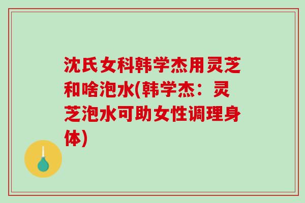 沈氏女科韩学杰用灵芝和啥泡水(韩学杰：灵芝泡水可助女性调理身体)