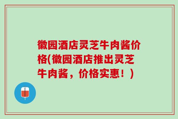 徽园酒店灵芝牛肉酱价格(徽园酒店推出灵芝牛肉酱，价格实惠！)