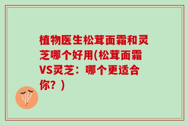 植物医生松茸面霜和灵芝哪个好用(松茸面霜VS灵芝：哪个更适合你？)