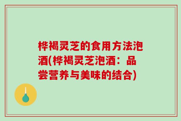 桦褐灵芝的食用方法泡酒(桦褐灵芝泡酒：品尝营养与美味的结合)