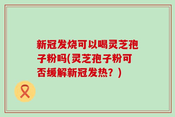 新冠发烧可以喝灵芝孢子粉吗(灵芝孢子粉可否缓解新冠发热？)