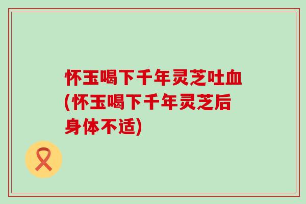怀玉喝下千年灵芝吐血(怀玉喝下千年灵芝后身体不适)