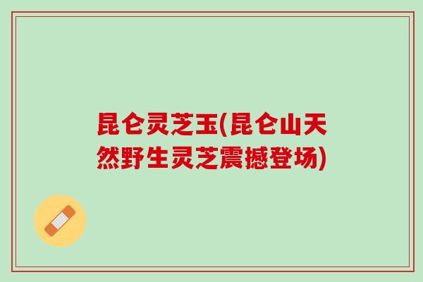 昆仑灵芝玉(昆仑山天然野生灵芝震撼登场)
