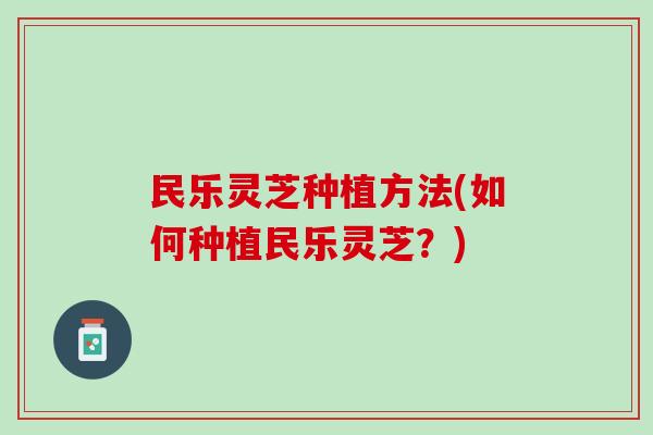 民乐灵芝种植方法(如何种植民乐灵芝？)