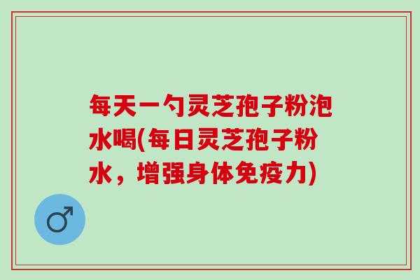 每天一勺灵芝孢子粉泡水喝(每日灵芝孢子粉水，增强身体免疫力)