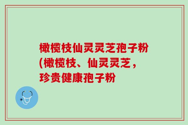 橄榄枝仙灵灵芝孢子粉(橄榄枝、仙灵灵芝，珍贵健康孢子粉