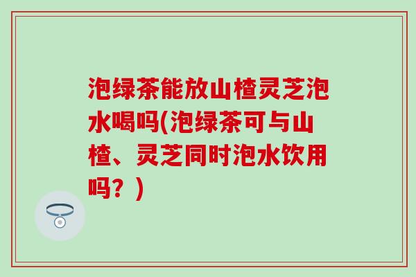 泡绿茶能放山楂灵芝泡水喝吗(泡绿茶可与山楂、灵芝同时泡水饮用吗？)