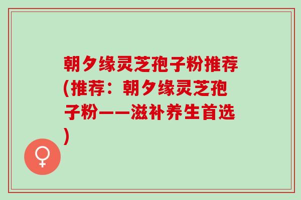 朝夕缘灵芝孢子粉推荐(推荐：朝夕缘灵芝孢子粉——滋补养生首选)