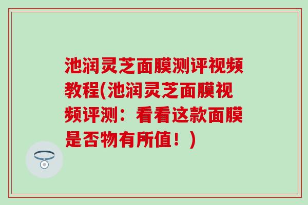 池润灵芝面膜测评视频教程(池润灵芝面膜视频评测：看看这款面膜是否物有所值！)
