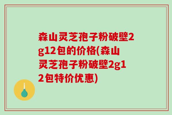 森山灵芝孢子粉破壁2g12包的价格(森山灵芝孢子粉破壁2g12包特价优惠)