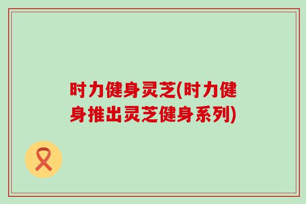 时力健身灵芝(时力健身推出灵芝健身系列)