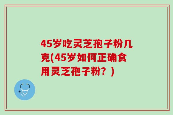 45岁吃灵芝孢子粉几克(45岁如何正确食用灵芝孢子粉？)