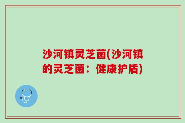 沙河镇灵芝菌(沙河镇的灵芝菌：健康护盾)